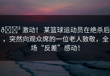 😲 激动！ 某篮球运动员在绝杀后，突然向观众席的一位老人致敬，全场“反差”感动！