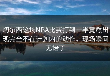 切尔西这场NBA比赛打到一半竟然出现完全不在计划内的动作，现场瞬间无语了