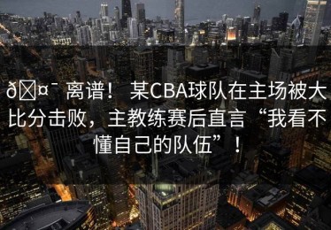 🤯 离谱！ 某CBA球队在主场被大比分击败，主教练赛后直言“我看不懂自己的队伍”！