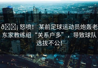 😡 怒喷！ 某前足球运动员炮轰老东家教练组“关系户多”，导致球队选拔不公！