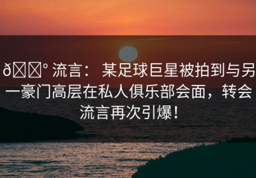 💰 流言： 某足球巨星被拍到与另一豪门高层在私人俱乐部会面，转会流言再次引爆！