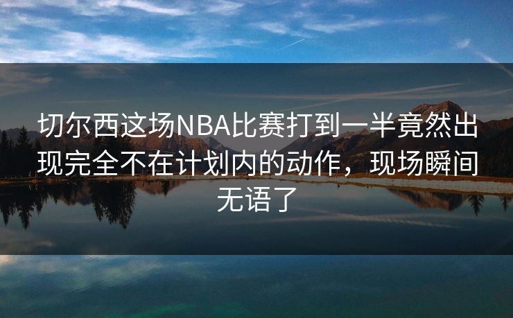 切尔西这场NBA比赛打到一半竟然出现完全不在计划内的动作，现场瞬间无语了