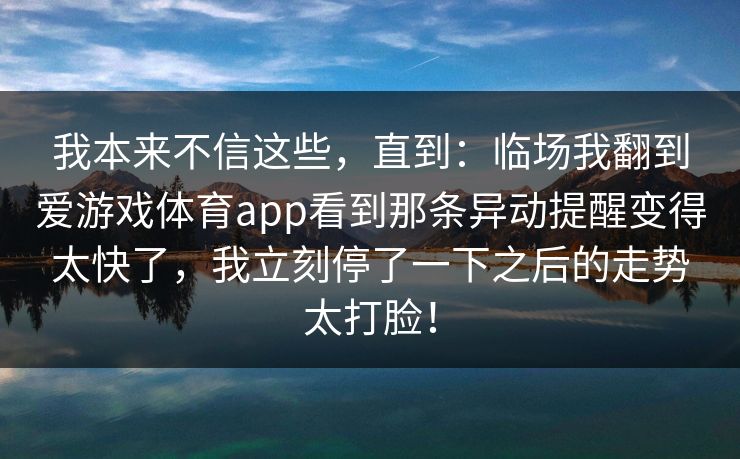 我本来不信这些,直到:临场我翻到爱游戏体育app看到那条异动提醒变得太快了,我立刻停了一下之后的走势太打脸! 我本来不信这些,直到:临场我翻到爱游戏体育app看到那条异动提醒变得太快了,我立刻停了一下之后的走势太打脸!