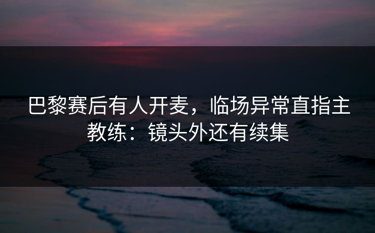 巴黎赛后有人开麦，临场异常直指主教练：镜头外还有续集