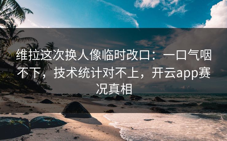 维拉这次换人像临时改口:一口气咽不下,技术统计对不上,开云app赛况真相 维拉这次换人像临时改口:一口气咽不下,技术统计对不上,开云app赛况真相