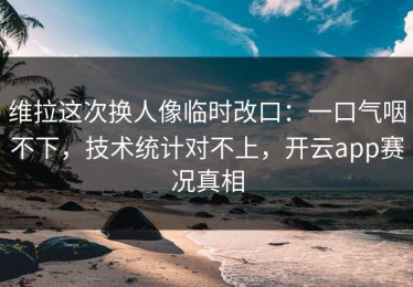 维拉这次换人像临时改口：一口气咽不下，技术统计对不上，开云app赛况真相