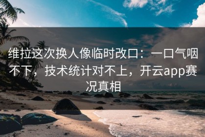 维拉这次换人像临时改口：一口气咽不下，技术统计对不上，开云app赛况真相