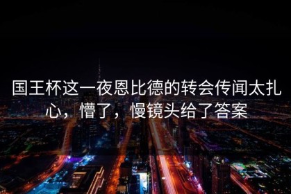 国王杯这一夜恩比德的转会传闻太扎心，懵了，慢镜头给了答案