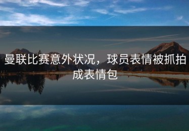曼联比赛意外状况，球员表情被抓拍成表情包