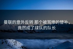 曼联的意外反转 那个被骂惨的替补，竟然成了球队的队长