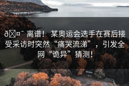 🤯 离谱！ 某奥运会选手在赛后接受采访时突然“痛哭流涕”，引发全网“诡异”猜测！