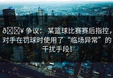 💥 争议： 某篮球比赛赛后指控，对手在罚球时使用了“临场异常”的干扰手段！
