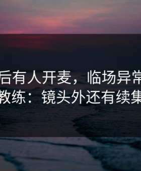 巴黎赛后有人开麦，临场异常直指主教练：镜头外还有续集