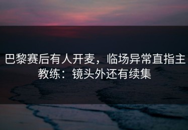 巴黎赛后有人开麦，临场异常直指主教练：镜头外还有续集