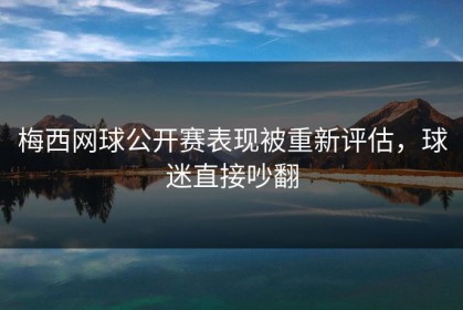 梅西网球公开赛表现被重新评估，球迷直接吵翻