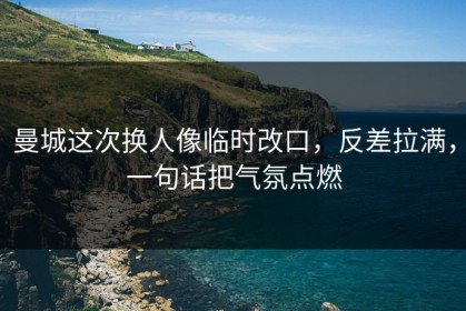 曼城这次换人像临时改口，反差拉满，一句话把气氛点燃