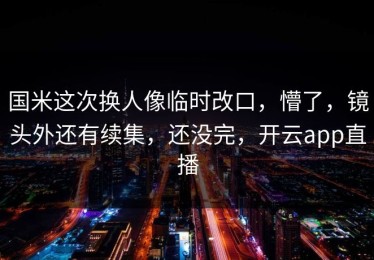 国米这次换人像临时改口，懵了，镜头外还有续集，还没完，开云app直播