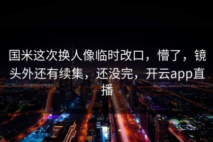 国米这次换人像临时改口，懵了，镜头外还有续集，还没完，开云app直播