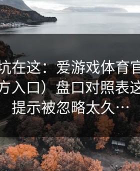 真正的坑在这：爱游戏体育官网（爱游戏官方入口）盘口对照表这条风控提示被忽略太久…