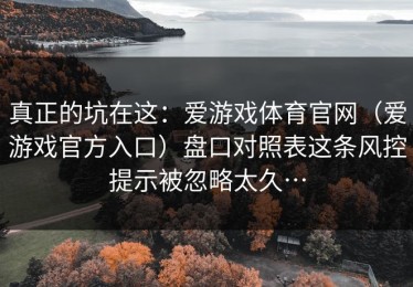 真正的坑在这：爱游戏体育官网（爱游戏官方入口）盘口对照表这条风控提示被忽略太久…