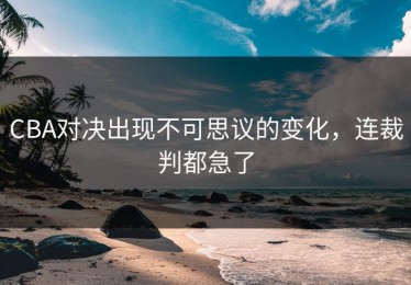 CBA对决出现不可思议的变化，连裁判都急了