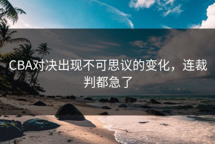 CBA对决出现不可思议的变化，连裁判都急了