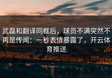 武磊和翻译同框后，球员不满突然不再是传闻：一秒表情暴露了，开云体育推送
