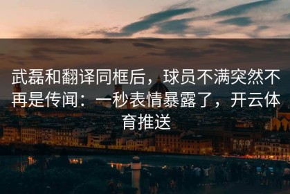 武磊和翻译同框后，球员不满突然不再是传闻：一秒表情暴露了，开云体育推送