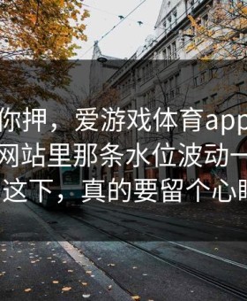 我不劝你押，爱游戏体育app｜爱游戏官方网站里那条水位波动一下就拐了这下，真的要留个心眼！