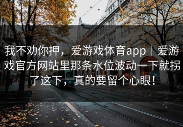 我不劝你押，爱游戏体育app｜爱游戏官方网站里那条水位波动一下就拐了这下，真的要留个心眼！