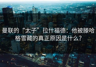 曼联的“太子”拉什福德：他被滕哈格雪藏的真正原因是什么？