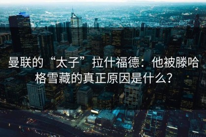 曼联的“太子”拉什福德：他被滕哈格雪藏的真正原因是什么？