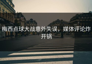 梅西点球大战意外失误，媒体评论炸开锅