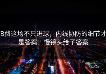 B费这场不只进球，内线协防的细节才是答案：慢镜头给了答案