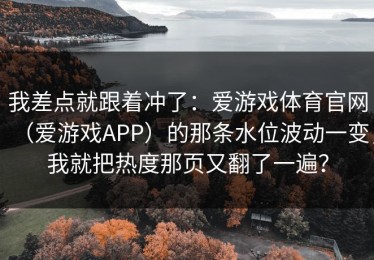 我差点就跟着冲了：爱游戏体育官网（爱游戏APP）的那条水位波动一变，我就把热度那页又翻了一遍？