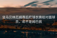 皇马贝林厄姆赛后把球衣换给对面球员，却不是姆巴佩