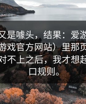 我以为又是噱头，结果：爱游戏下载后（爱游戏官方网站）里那页资金走向前后对不上之后，我才想起那条盘口规则。