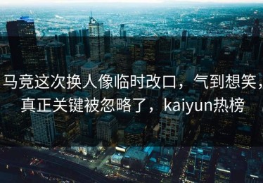 马竞这次换人像临时改口，气到想笑，真正关键被忽略了，kaiyun热榜