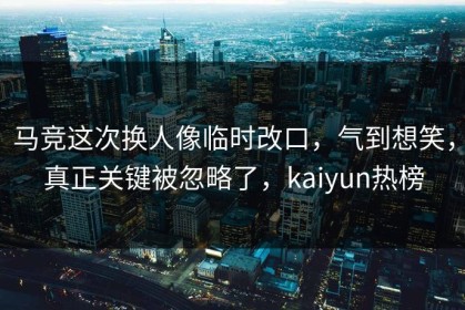 马竞这次换人像临时改口，气到想笑，真正关键被忽略了，kaiyun热榜