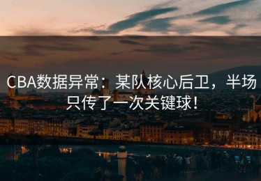 CBA数据异常：某队核心后卫，半场只传了一次关键球！