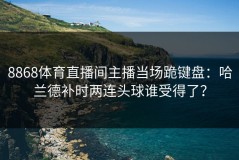 8868体育直播间主播当场跪键盘：哈兰德补时两连头球谁受得了？