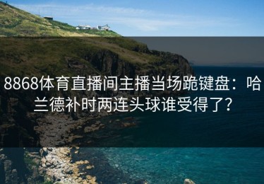 8868体育直播间主播当场跪键盘：哈兰德补时两连头球谁受得了？