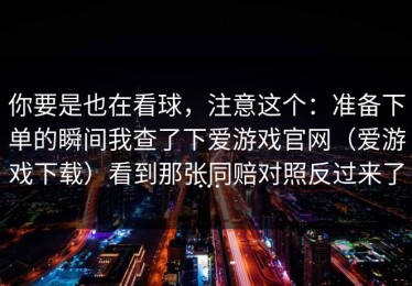 你要是也在看球，注意这个：准备下单的瞬间我查了下爱游戏官网（爱游戏下载）看到那张同赔对照反过来了…