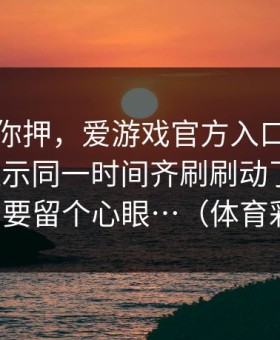 我不劝你押，爱游戏官方入口里那条风险提示同一时间齐刷刷动了这下，真的要留个心眼…（体育彩票）