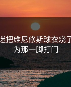 皇马球迷把维尼修斯球衣烧了，就因为那一脚打门