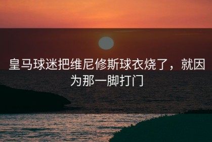 皇马球迷把维尼修斯球衣烧了，就因为那一脚打门