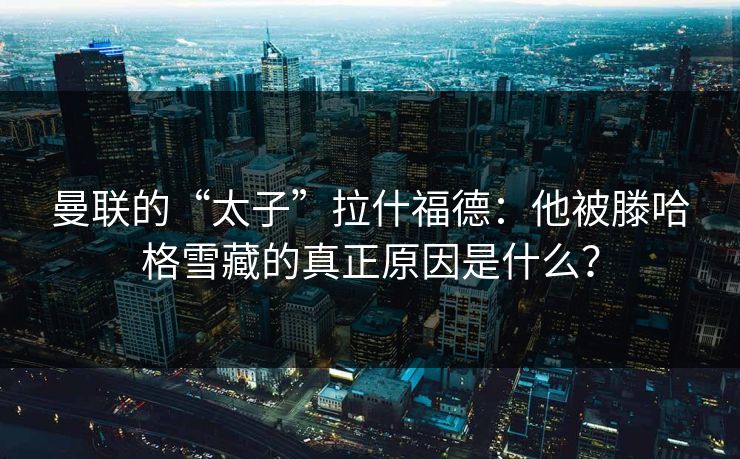 曼联的“太子”拉什福德：他被滕哈格雪藏的真正原因是什么？