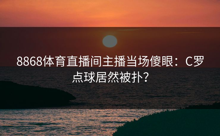 8868体育直播间主播当场傻眼：C罗点球居然被扑？