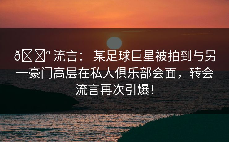 💰 流言： 某足球巨星被拍到与另一豪门高层在私人俱乐部会面，转会流言再次引爆！