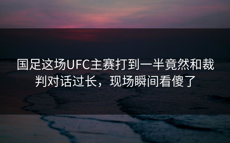 国足这场UFC主赛打到一半竟然和裁判对话过长，现场瞬间看傻了